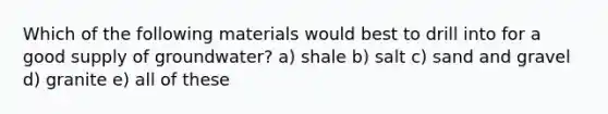 Which of the following materials would best to drill into for a good supply of groundwater? a) shale b) salt c) sand and gravel d) granite e) all of these