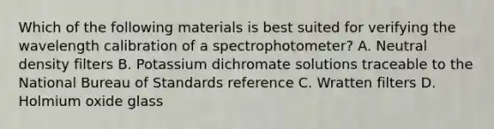 Which of the following materials is best suited for verifying the wavelength calibration of a spectrophotometer? A. Neutral density filters B. Potassium dichromate solutions traceable to the National Bureau of Standards reference C. Wratten filters D. Holmium oxide glass