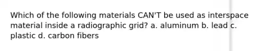 Which of the following materials CAN'T be used as interspace material inside a radiographic grid? a. aluminum b. lead c. plastic d. carbon fibers