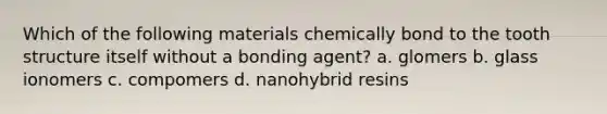 Which of the following materials chemically bond to the tooth structure itself without a bonding agent? a. glomers b. glass ionomers c. compomers d. nanohybrid resins