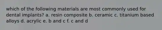 which of the following materials are most commonly used for dental implants? a. resin composite b. ceramic c. titanium based alloys d. acrylic e. b and c f. c and d