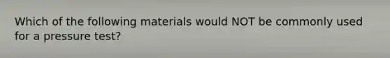 Which of the following materials would NOT be commonly used for a pressure test?