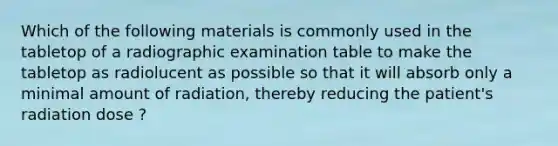 Which of the following materials is commonly used in the tabletop of a radiographic examination table to make the tabletop as radiolucent as possible so that it will absorb only a minimal amount of radiation, thereby reducing the patient's radiation dose ?