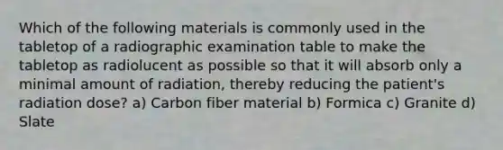 Which of the following materials is commonly used in the tabletop of a radiographic examination table to make the tabletop as radiolucent as possible so that it will absorb only a minimal amount of radiation, thereby reducing the patient's radiation dose? a) Carbon fiber material b) Formica c) Granite d) Slate