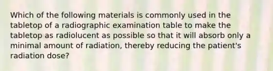 Which of the following materials is commonly used in the tabletop of a radiographic examination table to make the tabletop as radiolucent as possible so that it will absorb only a minimal amount of radiation, thereby reducing the patient's radiation dose?