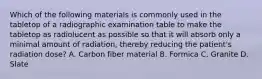 Which of the following materials is commonly used in the tabletop of a radiographic examination table to make the tabletop as radiolucent as possible so that it will absorb only a minimal amount of radiation, thereby reducing the patient's radiation dose? A. Carbon fiber material B. Formica C. Granite D. Slate