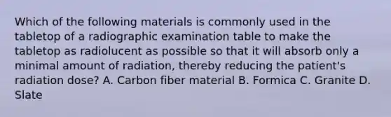 Which of the following materials is commonly used in the tabletop of a radiographic examination table to make the tabletop as radiolucent as possible so that it will absorb only a minimal amount of radiation, thereby reducing the patient's radiation dose? A. Carbon fiber material B. Formica C. Granite D. Slate