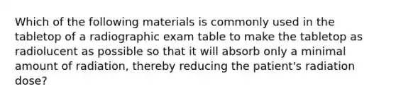 Which of the following materials is commonly used in the tabletop of a radiographic exam table to make the tabletop as radiolucent as possible so that it will absorb only a minimal amount of radiation, thereby reducing the patient's radiation dose?