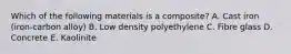 Which of the following materials is a composite? A. Cast iron (iron-carbon alloy) B. Low density polyethylene C. Fibre glass D. Concrete E. Kaolinite