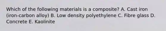 Which of the following materials is a composite? A. Cast iron (iron-carbon alloy) B. Low density polyethylene C. Fibre glass D. Concrete E. Kaolinite