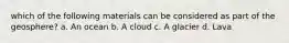 which of the following materials can be considered as part of the geosphere? a. An ocean b. A cloud c. A glacier d. Lava