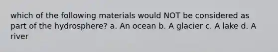 which of the following materials would NOT be considered as part of the hydrosphere? a. An ocean b. A glacier c. A lake d. A river