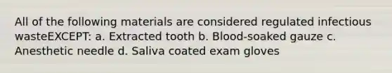 All of the following materials are considered regulated infectious wasteEXCEPT: a. Extracted tooth b. Blood-soaked gauze c. Anesthetic needle d. Saliva coated exam gloves