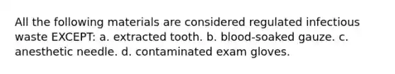 All the following materials are considered regulated infectious waste EXCEPT: a. extracted tooth. b. blood-soaked gauze. c. anesthetic needle. d. contaminated exam gloves.