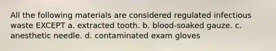 All the following materials are considered regulated infectious waste EXCEPT a. extracted tooth. b. blood-soaked gauze. c. anesthetic needle. d. contaminated exam gloves