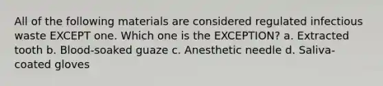 All of the following materials are considered regulated infectious waste EXCEPT one. Which one is the EXCEPTION? a. Extracted tooth b. Blood-soaked guaze c. Anesthetic needle d. Saliva-coated gloves