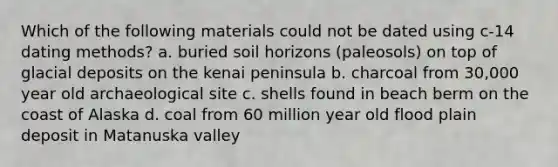 Which of the following materials could not be dated using c-14 dating methods? a. buried soil horizons (paleosols) on top of <a href='https://www.questionai.com/knowledge/kARHpN8W88-glacial-deposits' class='anchor-knowledge'>glacial deposits</a> on the kenai peninsula b. charcoal from 30,000 year old archaeological site c. shells found in beach berm on the coast of Alaska d. coal from 60 million year old flood plain deposit in Matanuska valley