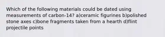 Which of the following materials could be dated using measurements of carbon-14? a)ceramic figurines b)polished stone axes c)bone fragments taken from a hearth d)flint projectile points