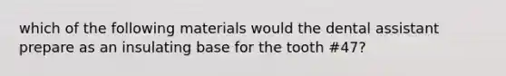 which of the following materials would the dental assistant prepare as an insulating base for the tooth #47?