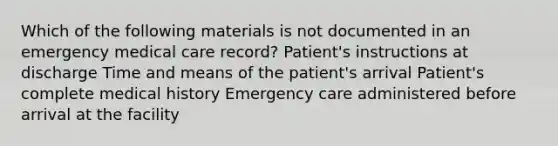 Which of the following materials is not documented in an emergency medical care record? Patient's instructions at discharge Time and means of the patient's arrival Patient's complete medical history Emergency care administered before arrival at the facility