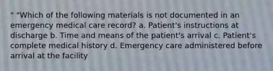 " "Which of the following materials is not documented in an emergency medical care record? a. Patient's instructions at discharge b. Time and means of the patient's arrival c. Patient's complete medical history d. Emergency care administered before arrival at the facility