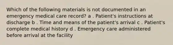 Which of the following materials is not documented in an emergency medical care record? a . Patient's instructions at discharge b . Time and means of the patient's arrival c . Patient's complete medical history d . Emergency care administered before arrival at the facility