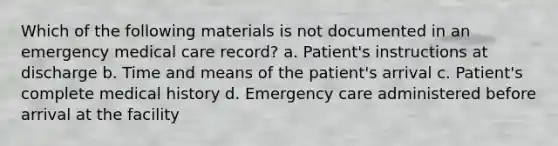 Which of the following materials is not documented in an emergency medical care record? a. Patient's instructions at discharge b. Time and means of the patient's arrival c. Patient's complete medical history d. Emergency care administered before arrival at the facility