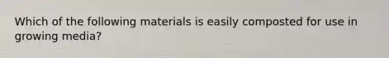 Which of the following materials is easily composted for use in growing media?