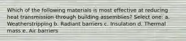 Which of the following materials is most effective at reducing heat transmission through building assemblies? Select one: a. Weatherstripping b. Radiant barriers c. Insulation d. Thermal mass e. Air barriers