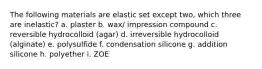 The following materials are elastic set except two, which three are inelastic? a. plaster b. wax/ impression compound c. reversible hydrocolloid (agar) d. irreversible hydrocolloid (alginate) e. polysulfide f. condensation silicone g. addition silicone h. polyether i. ZOE