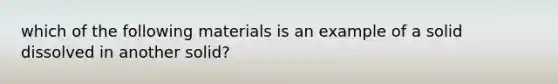 which of the following materials is an example of a solid dissolved in another solid?