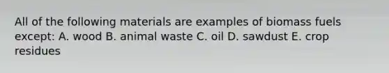 All of the following materials are examples of biomass fuels except: A. wood B. animal waste C. oil D. sawdust E. crop residues