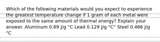 Which of the following materials would you expect to experience the greatest temperature change if 1 gram of each metal were exposed to the same amount of thermal energy? Explain your answer. Aluminum 0.89 J/g °C Lead 0.129 J/g °C° Steel 0.466 J/g °C