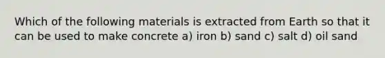 Which of the following materials is extracted from Earth so that it can be used to make concrete a) iron b) sand c) salt d) oil sand