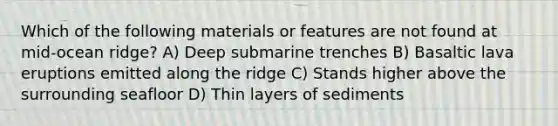 Which of the following materials or features are not found at mid-ocean ridge? A) Deep submarine trenches B) Basaltic lava eruptions emitted along the ridge C) Stands higher above the surrounding seafloor D) Thin layers of sediments