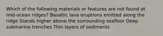 Which of the following materials or features are not found at mid-ocean ridges? Basaltic lava eruptions emitted along the ridge Stands higher above the surrounding seafloor Deep submarine trenches Thin layers of sediments