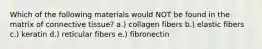 Which of the following materials would NOT be found in the matrix of connective tissue? a.) collagen fibers b.) elastic fibers c.) keratin d.) reticular fibers e.) fibronectin