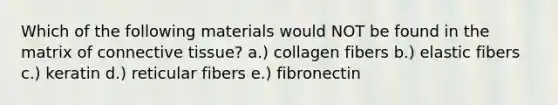 Which of the following materials would NOT be found in the matrix of <a href='https://www.questionai.com/knowledge/kYDr0DHyc8-connective-tissue' class='anchor-knowledge'>connective tissue</a>? a.) collagen fibers b.) elastic fibers c.) keratin d.) reticular fibers e.) fibronectin