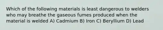 Which of the following materials is least dangerous to welders who may breathe the gaseous fumes produced when the material is welded A) Cadmium B) Iron C) Beryllium D) Lead