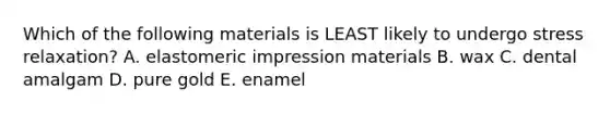 Which of the following materials is LEAST likely to undergo stress relaxation? A. elastomeric impression materials B. wax C. dental amalgam D. pure gold E. enamel