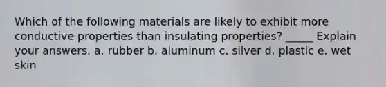 Which of the following materials are likely to exhibit more conductive properties than insulating properties? _____ Explain your answers. a. rubber b. aluminum c. silver d. plastic e. wet skin