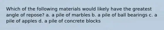 Which of the following materials would likely have the greatest angle of repose? a. a pile of marbles b. a pile of ball bearings c. a pile of apples d. a pile of concrete blocks