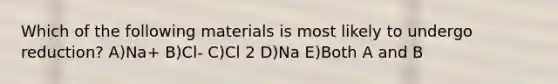 Which of the following materials is most likely to undergo reduction? A)Na+ B)Cl- C)Cl 2 D)Na E)Both A and B