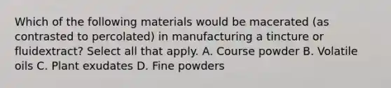 Which of the following materials would be macerated (as contrasted to percolated) in manufacturing a tincture or fluidextract? Select all that apply. A. Course powder B. Volatile oils C. Plant exudates D. Fine powders