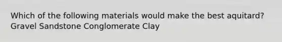 Which of the following materials would make the best aquitard? Gravel Sandstone Conglomerate Clay