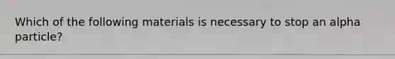 Which of the following materials is necessary to stop an alpha particle?