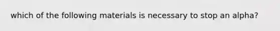 which of the following materials is necessary to stop an alpha?