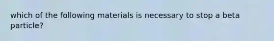 which of the following materials is necessary to stop a beta particle?