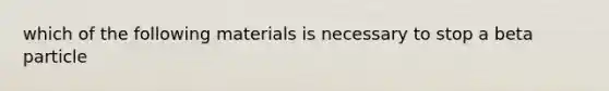 which of the following materials is necessary to stop a beta particle