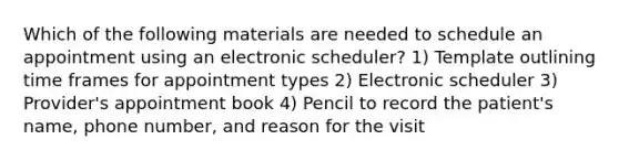 Which of the following materials are needed to schedule an appointment using an electronic scheduler? 1) Template outlining time frames for appointment types 2) Electronic scheduler 3) Provider's appointment book 4) Pencil to record the patient's name, phone number, and reason for the visit